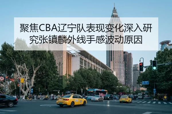 聚焦CBA辽宁队表现变化深入研究张镇麟外线手感波动原因
