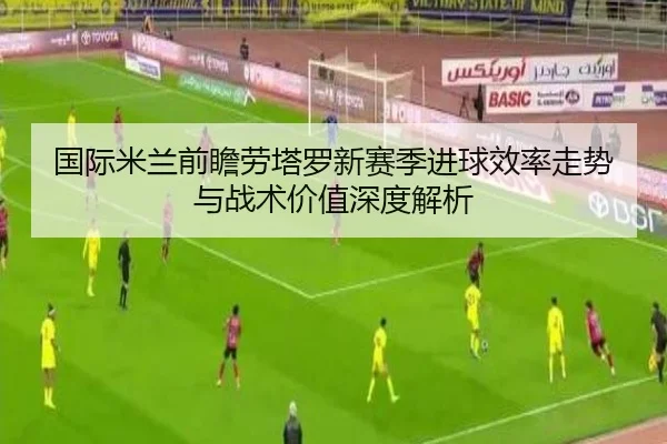 国际米兰前瞻劳塔罗新赛季进球效率走势与战术价值深度解析