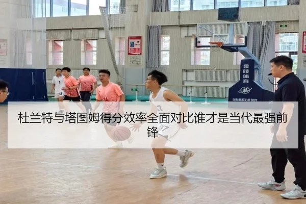 杜兰特与塔图姆得分效率全面对比谁才是当代最强前锋